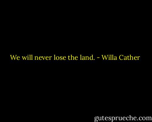 We will never lose the land. - Willa Cather