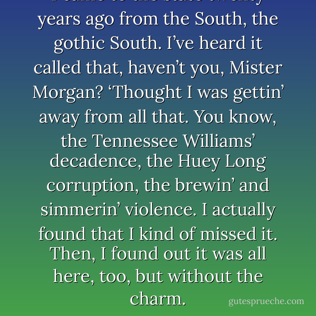 I came to the state twenty years ago from the South, the gothic South. I’ve heard it called that, haven’t you, Mister Morgan? ‘Thought I was gettin’ away from all that. You know, the Tennessee Williams’ decadence, the Huey Long corruption, the brewin’ and simmerin’ violence. I actually found that I kind of missed it. Then, I found out it was all here, too, but without the charm. - Jackson Burnett