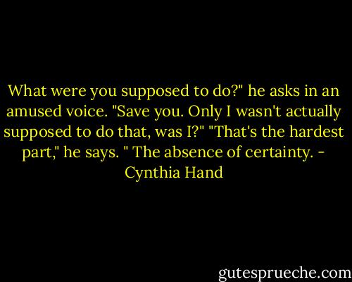 What were you supposed to do?" he asks in an amused voice.<br />"Save you. Only I wasn't actually supposed to do that, was I?"<br />"That's the hardest part," he says. " The absence of certainty. - Cynthia Hand