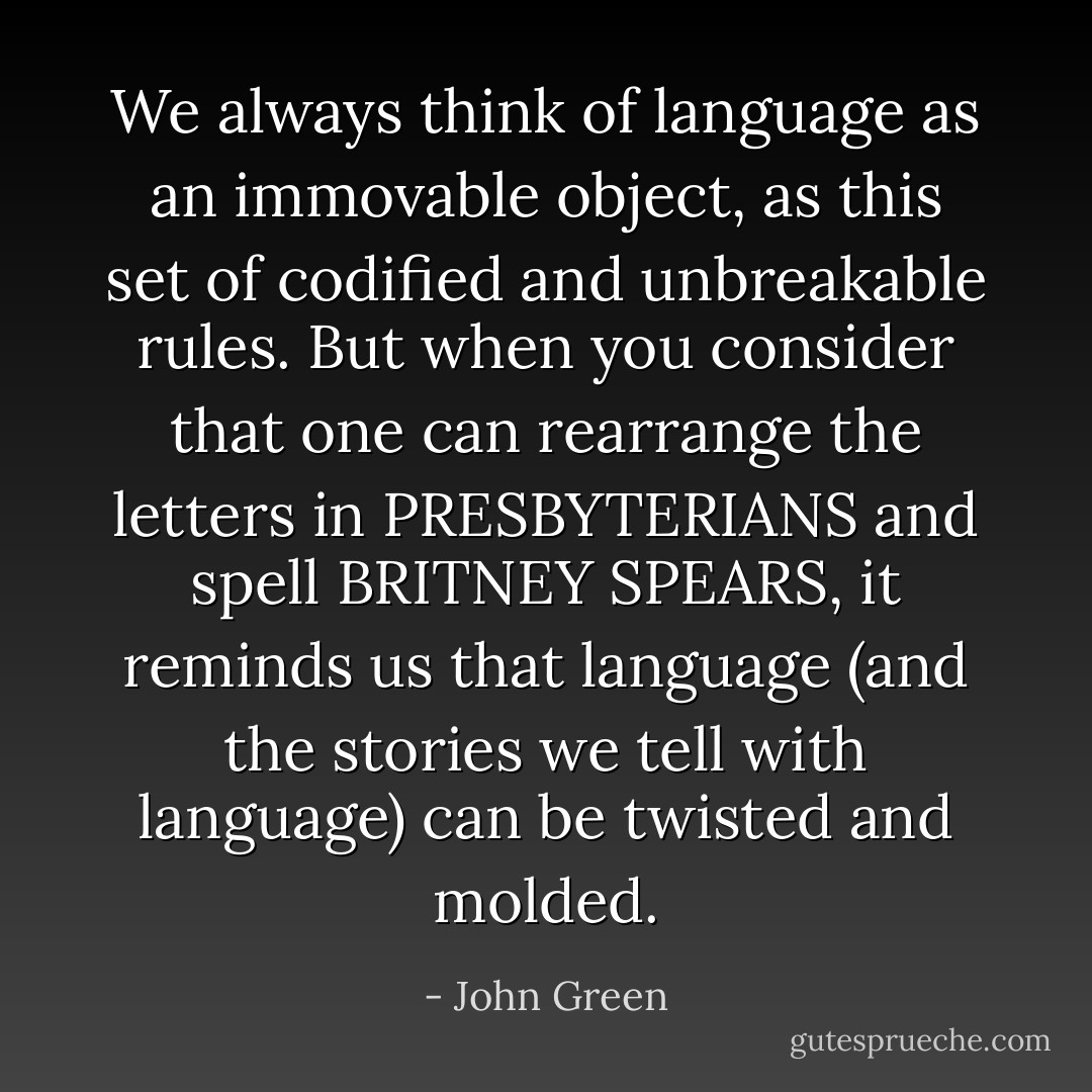 We always think of language as an immovable object, as this set of codified and unbreakable rules. But when you consider that one can rearrange the<br />letters in PRESBYTERIANS and spell<br />BRITNEY SPEARS, it reminds us that<br />language (and the stories we tell with<br />language) can be twisted and molded. - John Green
