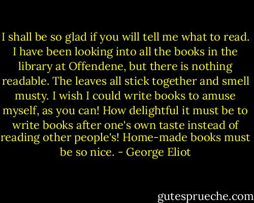 I shall be so glad if you will tell me what to read. I have been looking into all the books in the library at Offendene, but there is nothing readable. The leaves all stick together and smell musty. I wish I could write books to amuse myself, as you can! How delightful it must be to write books after one's own taste instead of reading other people's! Home-made books must be so nice. - George Eliot