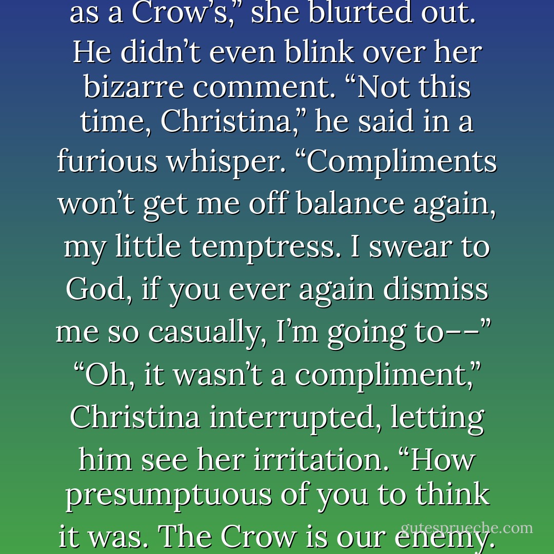 Your eyes have turned as black as a Crow’s,” she blurted out.<br /><br />He didn’t even blink over her bizarre comment. “Not this time, Christina,” he said in a furious whisper. “Compliments won’t get me off balance again, my little temptress. I swear to God, if you ever again dismiss me so casually, I’m going to––”<br /><br />“Oh, it wasn’t a compliment,” Christina interrupted, letting him see her irritation. “How presumptuous of you to think it was. The Crow is our enemy. - Julie Garwood