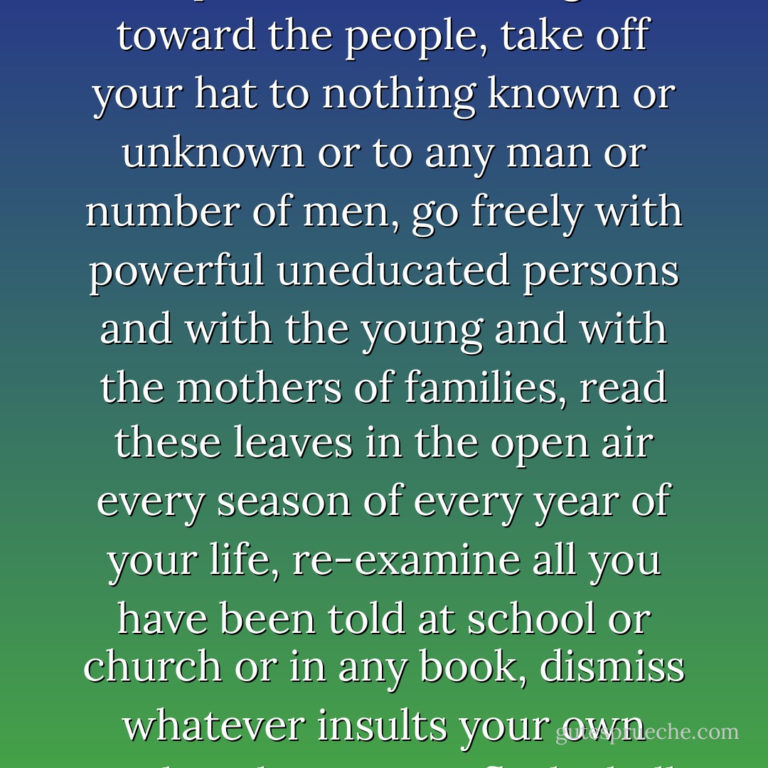 This is what you shall do; Love the earth and sun and the animals, despise riches, give alms to every one that asks, stand up for the stupid and crazy, devote your income and labor to others, hate tyrants, argue not concerning God, have patience and indulgence toward the people, take off your hat to nothing known or unknown or to any man or number of men, go freely with powerful uneducated persons and with the young and with the mothers of families, read these leaves in the open air every season of every year of your life, re-examine all you have been told at school or church or in any book, dismiss whatever insults your own soul, and your very flesh shall be a great poem and have the richest fluency not only in its words but in the silent lines of its lips and face and between the lashes of your eyes and in every motion and joint of your body. - Walt Whitman