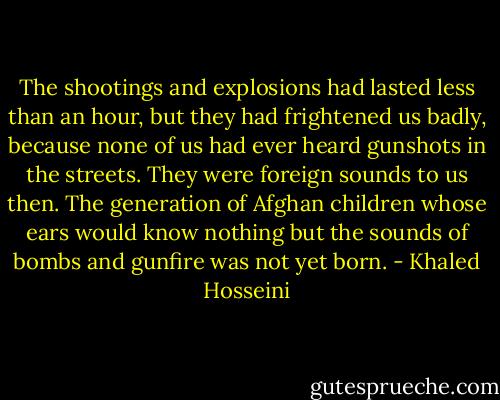 The shootings and explosions had lasted less than an hour, but they had frightened us badly, because none of us had ever heard gunshots in the streets. They were foreign sounds to us then. The generation of Afghan children whose ears would know nothing but the sounds of bombs and gunfire was not yet born. - Khaled Hosseini