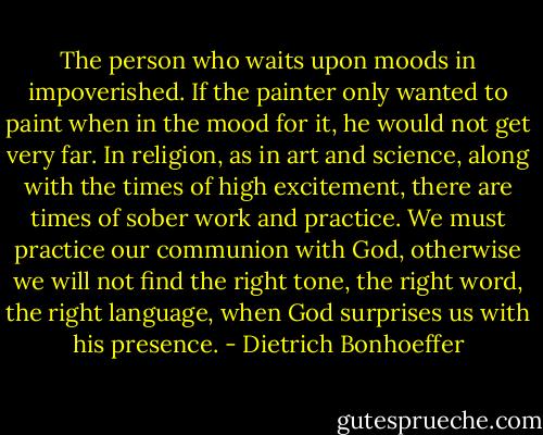 The person who waits upon moods in impoverished. If the painter only wanted to paint when in the mood for it, he would not get very far. In religion, as in art and science, along with the times of high excitement, there are times of sober work and practice. We must practice our communion with God, otherwise we will not find the right tone, the right word, the right language, when God surprises us with his presence. - Dietrich Bonhoeffer