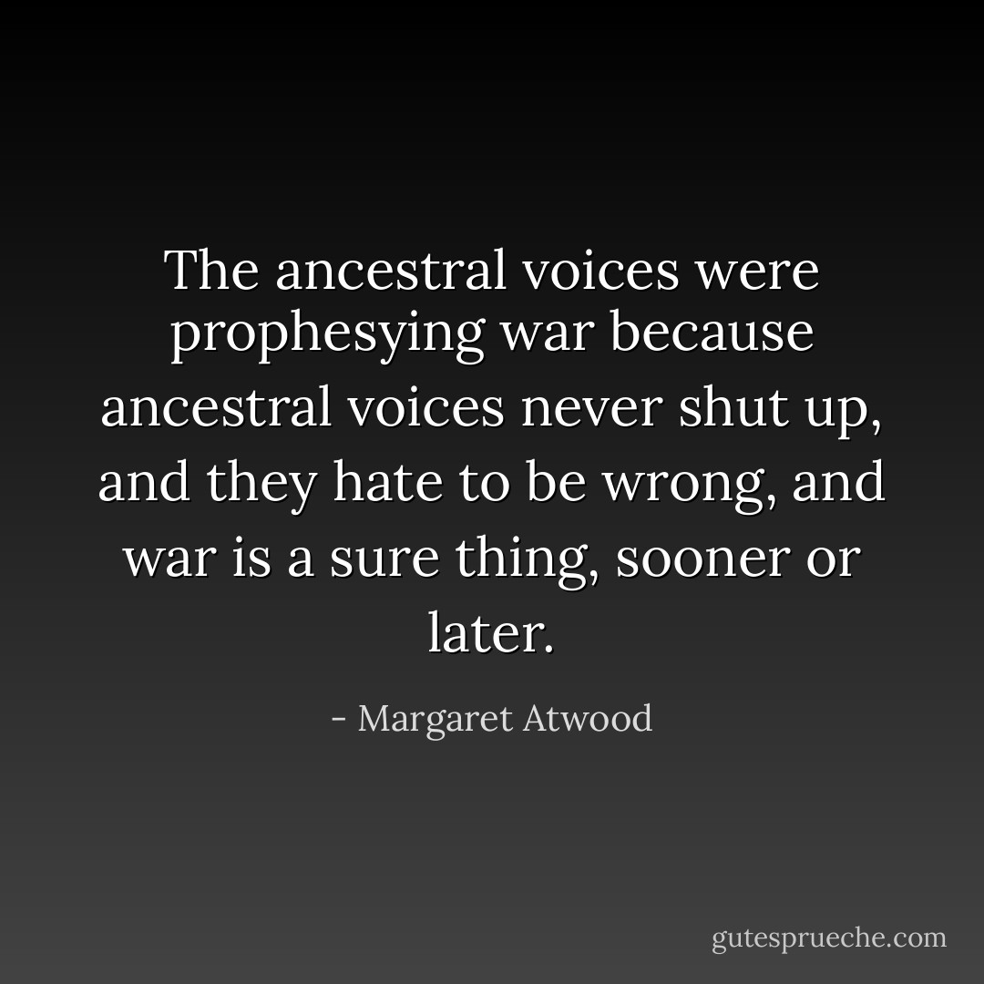 The ancestral voices were prophesying war because ancestral voices never shut up, and they hate to be wrong, and war is a sure thing, sooner or later. - Margaret Atwood