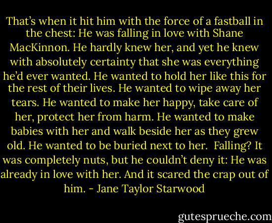 That’s when it hit him with the force of a fastball in the chest: He was falling in love with Shane MacKinnon. He hardly knew her, and yet he knew with absolutely certainty that she was everything he’d ever wanted. He wanted to hold her like this for the rest of their lives. He wanted to wipe away her tears. He wanted to make her happy, take care of her, protect her from harm. He wanted to make babies with her and walk beside her as they grew old. He wanted to be buried next to her. <br />Falling? It was completely nuts, but he couldn’t deny it: He was already in love with her. And it scared the crap out of him. - Jane Taylor Starwood
