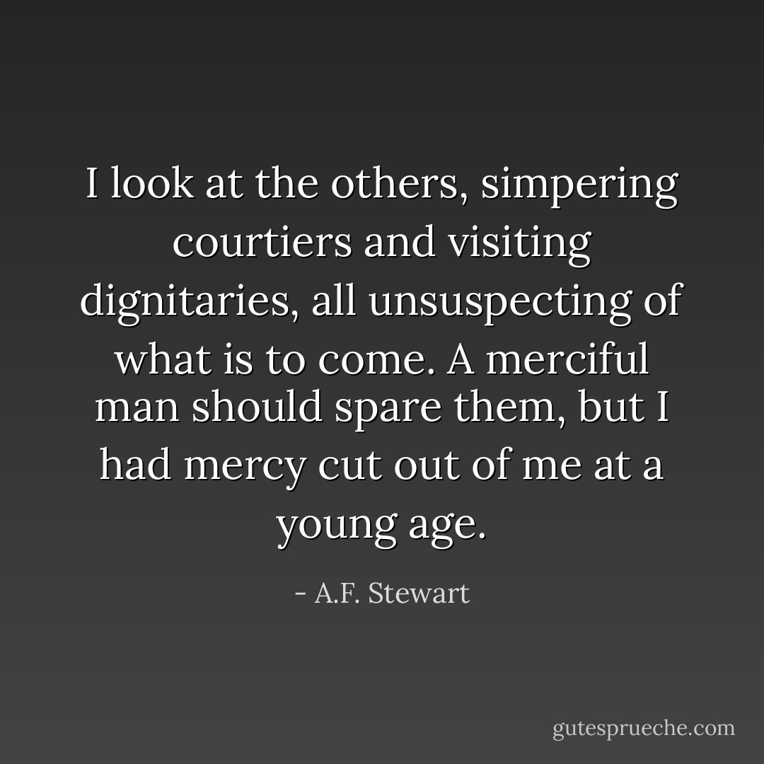 I look at the others, simpering courtiers and visiting dignitaries, all unsuspecting of what is to come. A merciful man should spare them, but I had mercy cut out of me at a young age. - A.F. Stewart