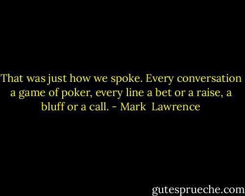 That was just how we spoke. Every conversation a game of poker, every line a bet or a raise, a bluff or a call. - Mark  Lawrence