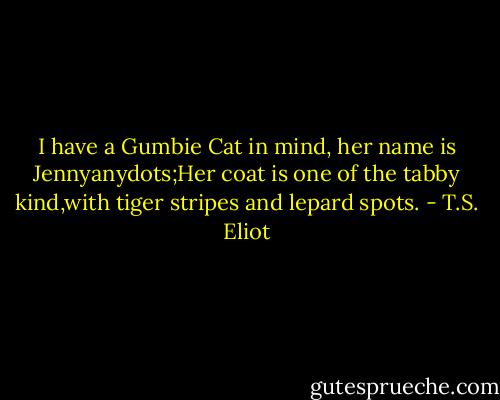 I have a Gumbie Cat in mind, her name is Jennyanydots;Her coat is one of the tabby kind,with tiger stripes and lepard spots. - T.S. Eliot