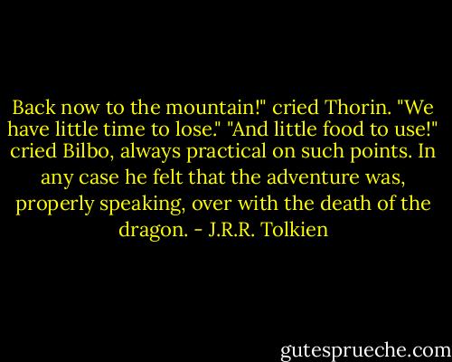 Back now to the mountain!" cried Thorin. "We have little time to lose." "And little food to use!" cried Bilbo, always practical on such points. In any case he felt that the adventure was, properly speaking, over with the death of the dragon. - J.R.R. Tolkien