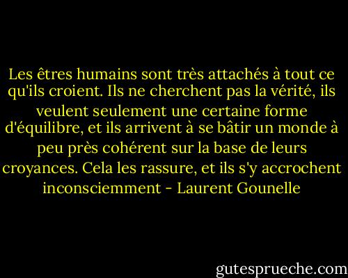 Les êtres humains sont très attachés à tout ce qu'ils<br />croient. Ils ne cherchent pas la vérité, ils veulent seulement une<br />certaine forme d'équilibre, et ils arrivent à se bâtir un monde à peu<br />près cohérent sur la base de leurs croyances. Cela les rassure, et ils<br />s'y accrochent inconsciemment - Laurent Gounelle