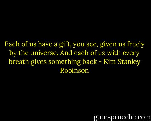 Each of us have a gift, you see, given us freely by the universe. And each of us with every breath gives something back - Kim Stanley Robinson