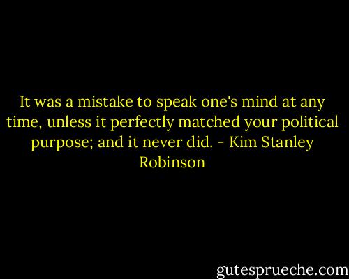It was a mistake to speak one's mind at any time, unless it perfectly matched your political purpose; and it never did. - Kim Stanley Robinson