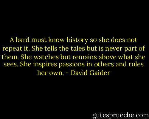 A bard must know history so she does not repeat it. She tells the tales but is never part of them. She watches but remains above what she sees. She inspires passions in others and rules her own. - David Gaider