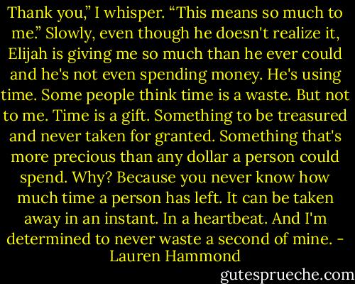 Thank you,” I whisper. “This means so much to me.” Slowly, even though he doesn't realize it, Elijah is giving me so much than he ever could and he's not even spending money. He's using time. Some people think time is a waste. But not to me. Time is a gift. Something to be treasured and never taken for granted. Something that's more precious than any dollar a person could spend. Why? Because you never know how much time a person has left.<br />It can be taken away in an instant.<br />In a heartbeat.<br />And I'm determined to never waste a second of mine. - Lauren Hammond