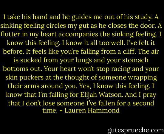 I take his hand and he guides me out of his study. A sinking feeling circles my gut as he closes the door. A flutter in my heart accompanies the sinking feeling.<br />I know this feeling.<br />I know it all too well.<br />I’ve felt it before.<br />It feels like you’re falling from a cliff. The air is sucked from your lungs and your stomach bottoms out. Your heart won’t stop racing and your skin puckers at the thought of someone wrapping their arms around you.<br />Yes, I know this feeling. I know that I’m falling for Elijah Watson.<br />And I pray that I don’t lose someone I’ve fallen for a second time. - Lauren Hammond