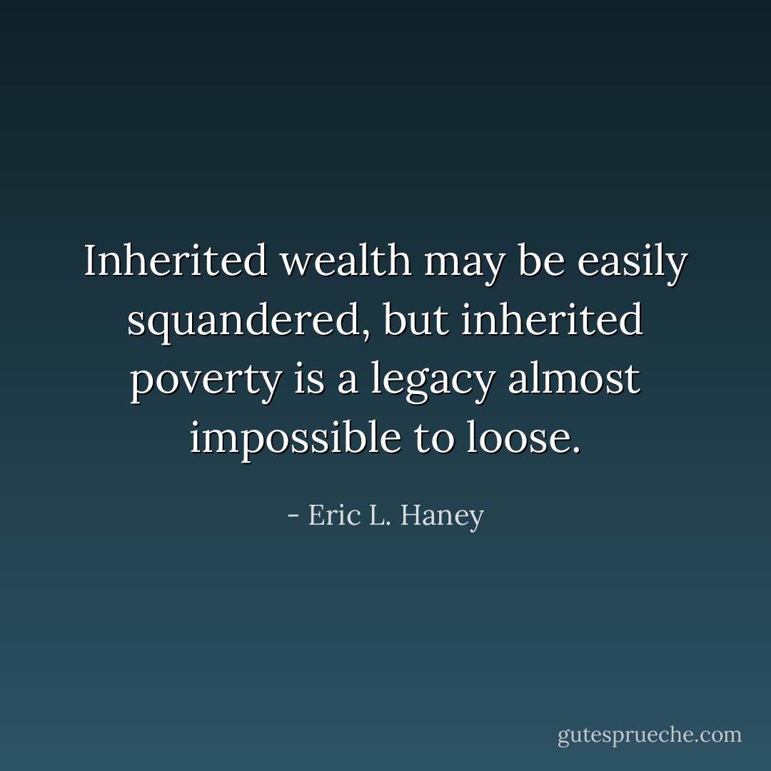 Inherited wealth may be easily squandered, but inherited poverty is a legacy almost impossible to loose. - Eric L. Haney