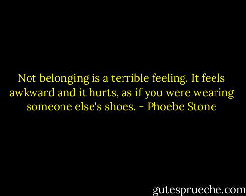 Not belonging is a terrible feeling. It feels awkward and it hurts, as if you were wearing someone else's shoes. - Phoebe Stone