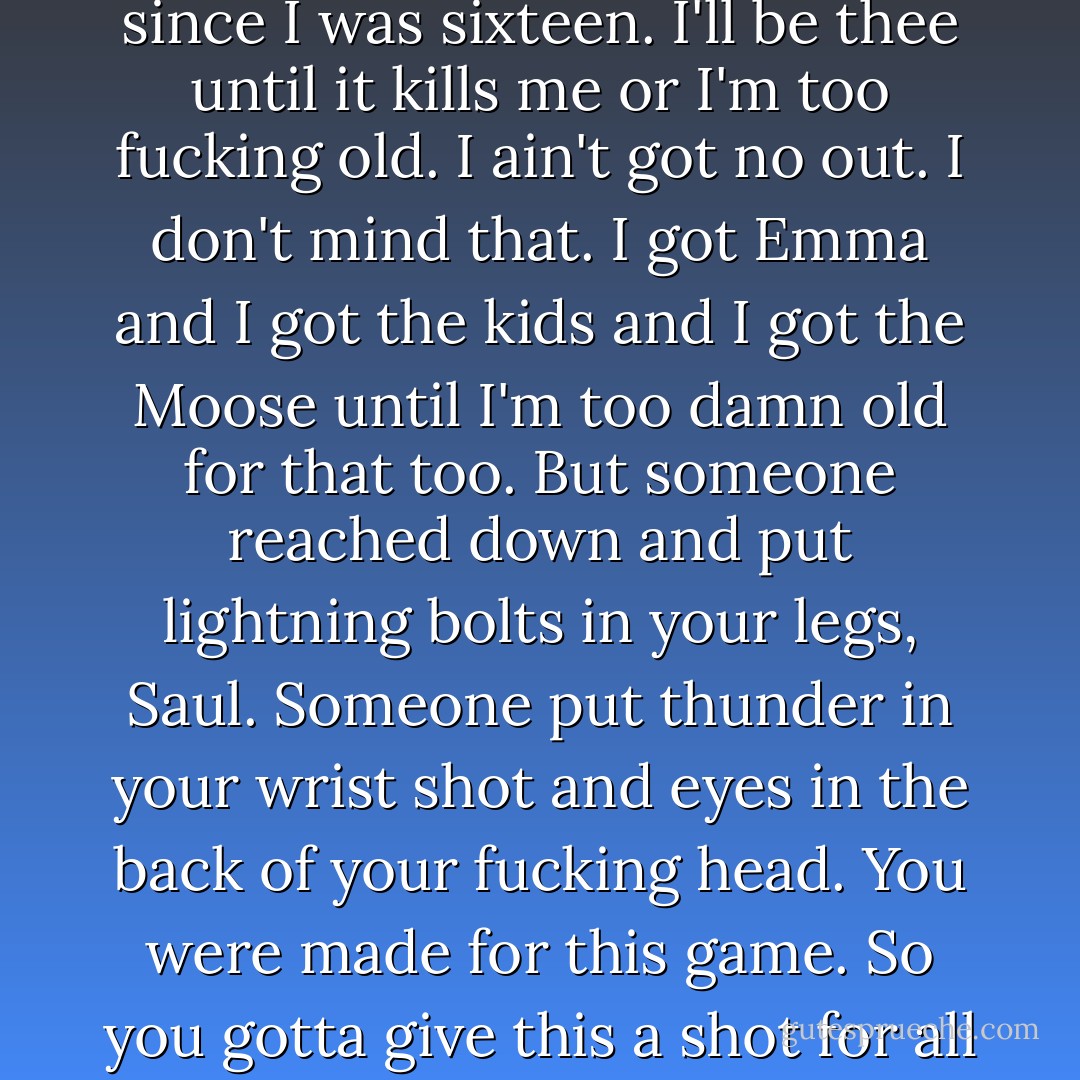 I'm twenty-three years old, I'm working graveyard in the fucking mine and I been there since I was sixteen. I'll be thee until it kills me or I'm too fucking old. I ain't got no out. I don't mind that. I got Emma and I got the kids and I got the Moose until I'm too damn old for that too. But someone reached down and put lightning bolts in your legs, Saul. Someone put thunder in your wrist shot and eyes in the back of your fucking head. You were made for this game. So you gotta give this a shot for all of us who're never gonna get out of Manitouwadge. - Richard Wagamese