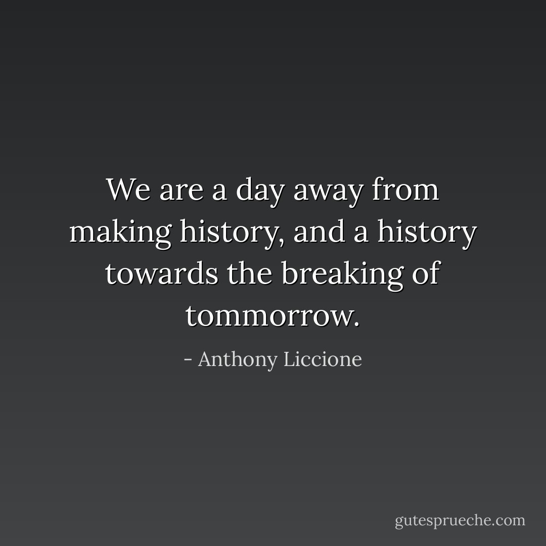 We are a day away from making history, and a history towards the breaking of tommorrow. - Anthony Liccione