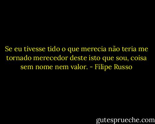 Se eu tivesse tido o que merecia não teria me tornado merecedor deste isto que sou, coisa sem nome nem valor. - Filipe Russo