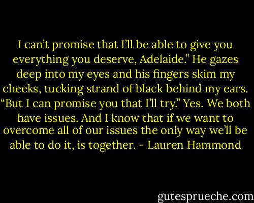 I can’t promise that I’ll be able to give you everything you deserve, Adelaide.” He gazes deep into my eyes and his fingers skim my cheeks, tucking strand of black behind my ears. “But I can promise you that I’ll try.”<br />Yes. We both have issues.<br />And I know that if we want to overcome all of our issues the only way we’ll be able to do it, is together. - Lauren Hammond