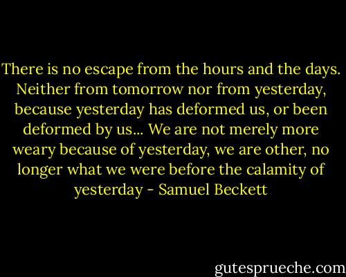 There is no escape from the hours and the days. Neither from tomorrow nor from yesterday, because yesterday has deformed us, or been deformed by us... We are not merely more weary because of yesterday, we are other, no longer what we were before the calamity of yesterday - Samuel Beckett