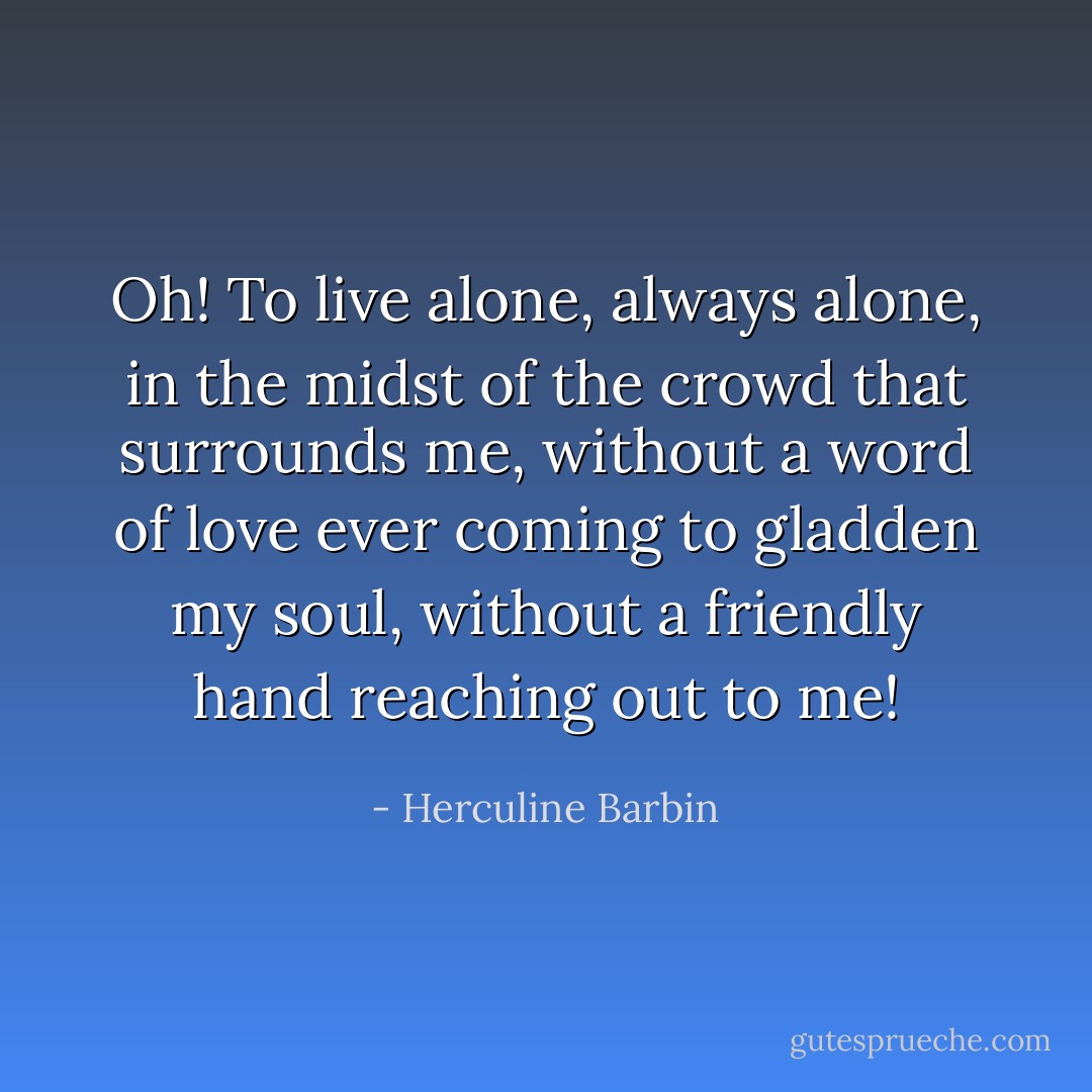 Oh! To live alone, always alone, in the midst of the crowd that surrounds me, without a word of love ever coming to gladden my soul, without a friendly hand reaching out to me! - Herculine Barbin