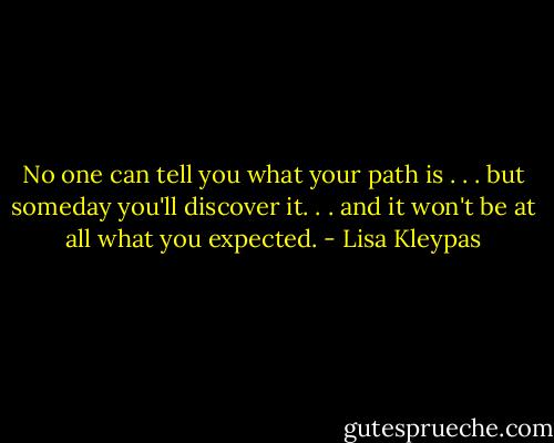 No one can tell you what your path is . . . but someday you'll discover it. . . and it won't be at all what you expected. - Lisa Kleypas