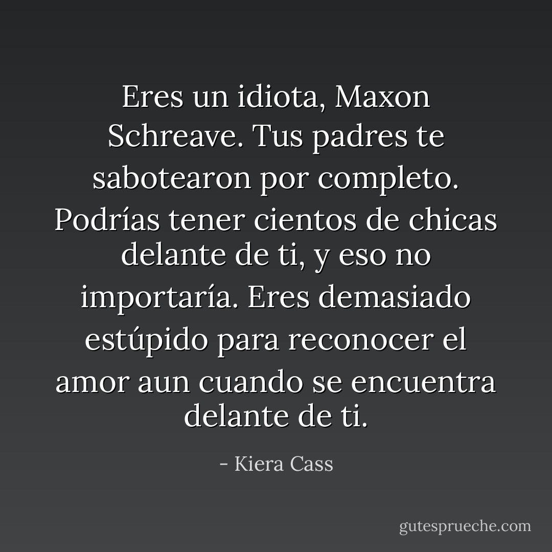 Eres un idiota, Maxon Schreave. Tus padres te sabotearon por completo. Podrías tener cientos de chicas delante de ti, y eso no importaría. Eres demasiado estúpido para reconocer el amor aun cuando se encuentra delante de ti. - Kiera Cass