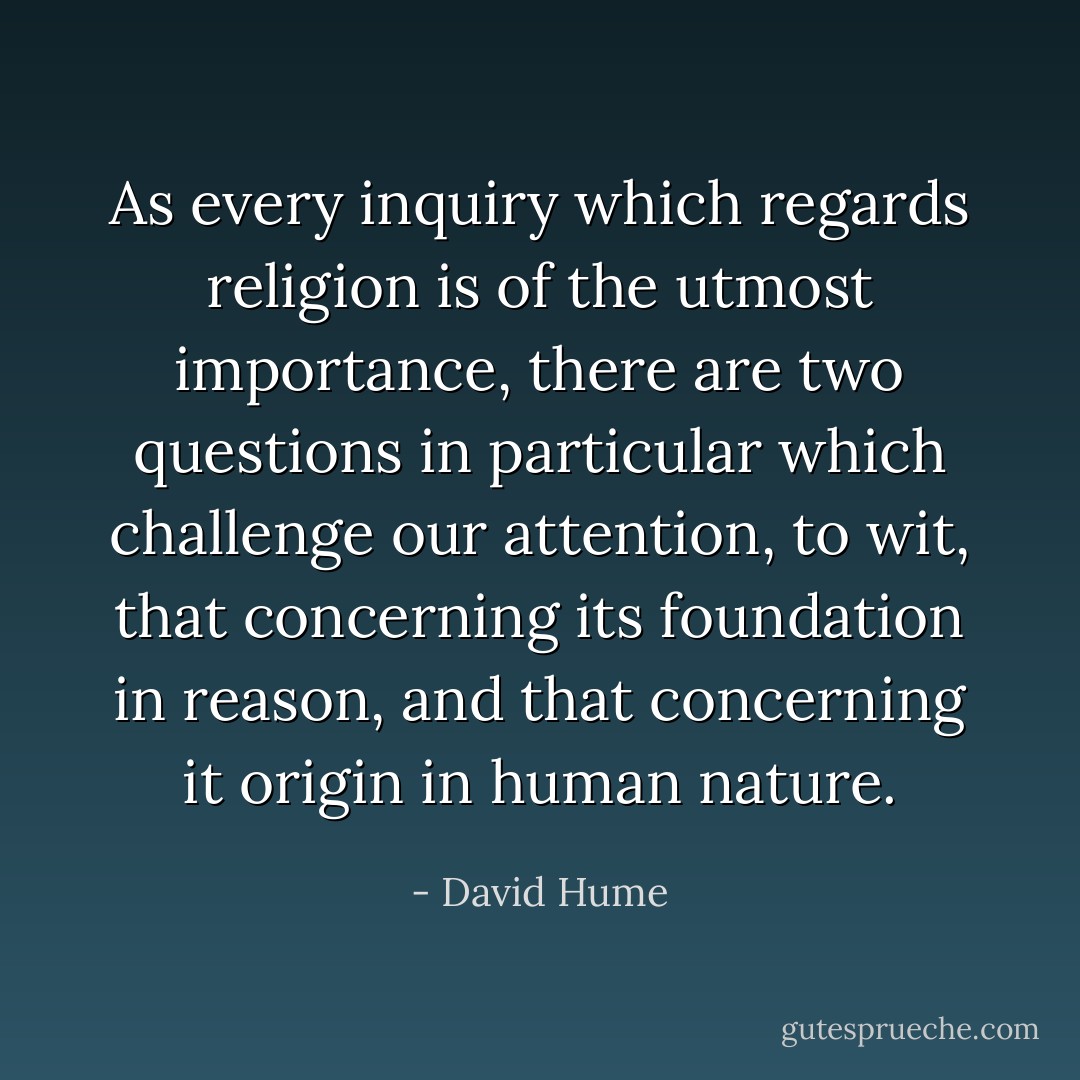 As every inquiry which regards religion is of the utmost importance, there are two questions in particular which challenge our attention, to wit, that concerning its foundation in reason, and that concerning it origin in human nature. - David Hume