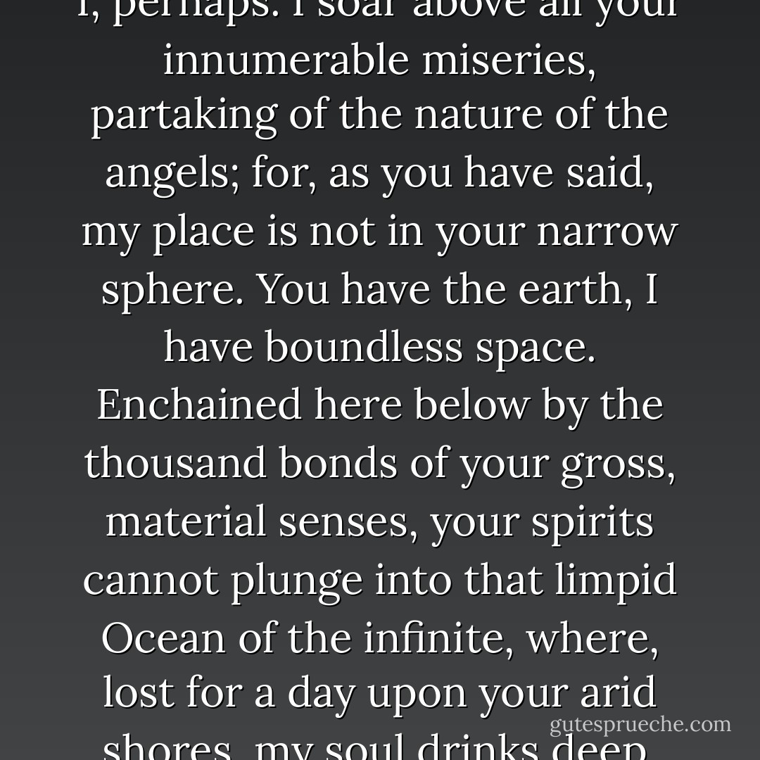 You are to be pitied more than I, perhaps. I soar above all your innumerable miseries, partaking of the nature of the angels; for, as you have said, my place is not in your narrow sphere. You have the earth, I have boundless space. Enchained here below by the thousand bonds of your gross, material senses, your spirits cannot plunge into that limpid Ocean of the infinite, where, lost for a day upon your arid shores, my soul drinks deep. - Herculine Barbin