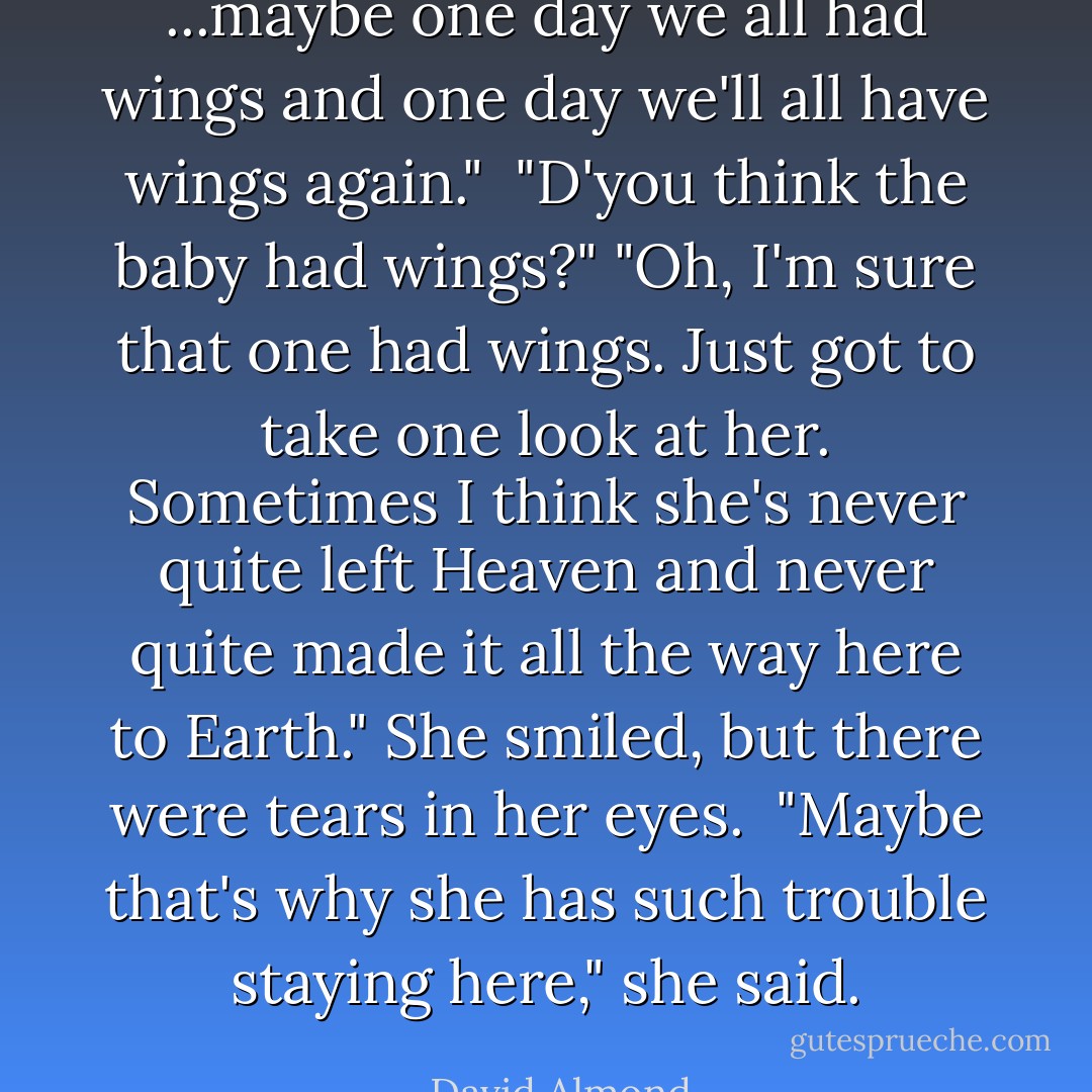 ...maybe one day we all had wings and one day we'll all have wings again." <br />"D'you think the baby had wings?"<br />"Oh, I'm sure that one had wings. Just got to take one look at her. Sometimes I think she's never quite left Heaven and never quite made it all the way here to Earth."<br />She smiled, but there were tears in her eyes. <br />"Maybe that's why she has such trouble staying here," she said. - David Almond