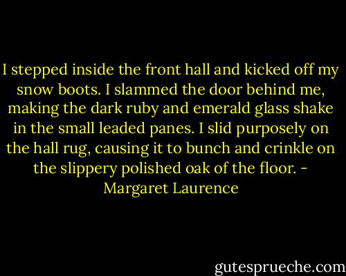 I stepped inside the front hall and kicked off my snow boots. I slammed the door behind me, making the dark ruby and emerald glass shake in the small leaded panes. I slid purposely on the hall rug, causing it to bunch and crinkle on the slippery polished oak of the floor. - Margaret Laurence