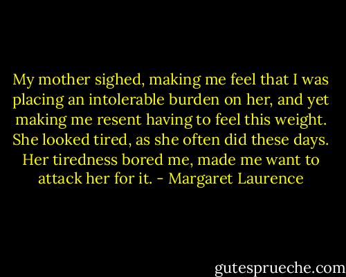 My mother sighed, making me feel that I was placing an intolerable burden on her, and yet making me resent having to feel this weight. She looked tired, as she often did these days. Her tiredness bored me, made me want to attack her for it. - Margaret Laurence