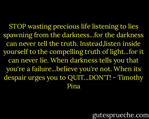 STOP wasting precious life listening to lies spawning from the darkness...for the darkness can never tell the truth. Instead,listen inside yourself to the compelling truth of light...for it can never lie. When darkness tells you that you're a failure...believe you're not. When its despair urges you to QUIT...DON'T! - Timothy Pina