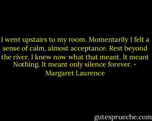 I went upstairs to my room. Momentarily I felt a sense of calm, almost acceptance. Rest beyond the river. I knew now what that meant. It meant Nothing. It meant only silence forever. - Margaret Laurence