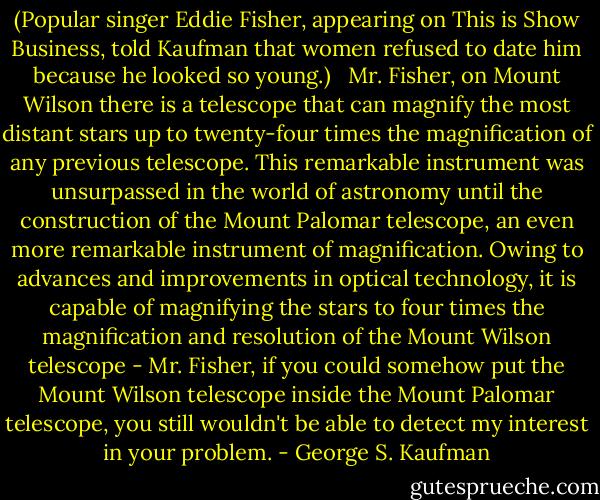 (Popular singer Eddie Fisher, appearing on This is Show Business, told Kaufman that women refused to date him because he looked so young.)<br /><br /> Mr. Fisher, on Mount Wilson there is a telescope that can magnify the most distant stars up to twenty-four times the magnification of any previous telescope. This remarkable instrument was unsurpassed in the world of astronomy until the construction of the Mount Palomar telescope, an even more remarkable instrument of magnification. Owing to advances and improvements in optical technology, it is capable of magnifying the stars to four times the magnification and resolution of the Mount Wilson telescope - Mr. Fisher, if you could somehow put the Mount Wilson telescope inside the Mount Palomar telescope, you still wouldn't be able to detect my interest in your problem. - George S. Kaufman