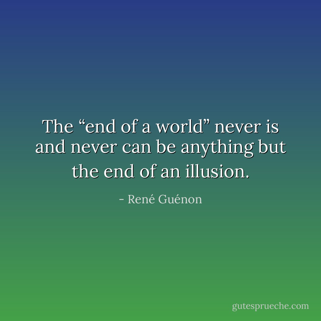 The “end of a world” never is and never can be anything but the end of an illusion. - René Guénon