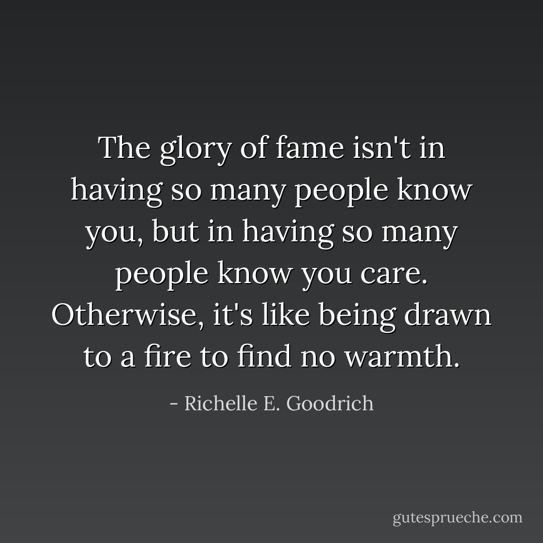 The glory of fame isn't in having so many people know you, but in having so many people know you care. Otherwise, it's like being drawn to a fire to find no warmth. - Richelle E. Goodrich