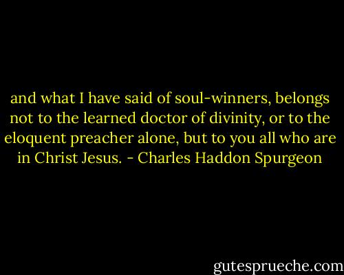 and what I have said of soul-winners, belongs not to the learned doctor of divinity, or to the eloquent preacher alone, but to you all who are in Christ Jesus. - Charles Haddon Spurgeon