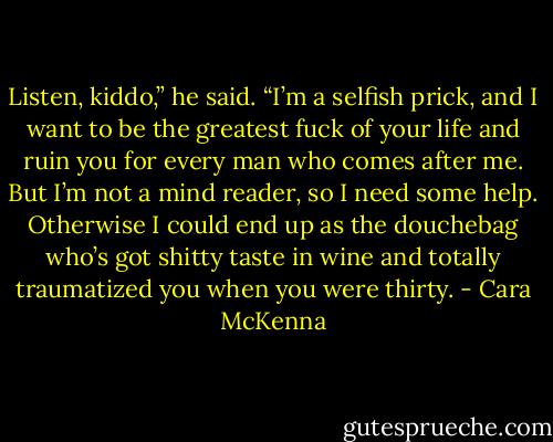 Listen, kiddo,” he said. “I’m a selfish prick, and I want to be the greatest fuck of your life and ruin you for every man who comes after me. But I’m not a mind reader, so I need some help. Otherwise I could end up as the douchebag who’s got shitty taste in wine and totally traumatized you when you were thirty. - Cara McKenna