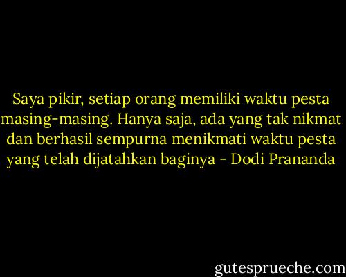 Saya pikir, setiap orang memiliki waktu pesta masing-masing. Hanya saja, ada yang tak nikmat dan berhasil sempurna menikmati waktu pesta yang telah dijatahkan baginya - Dodi Prananda
