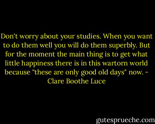 Don't worry about your studies. When you want to do them well you will do them superbly. But for the moment the main thing is to get what little happiness there is in this wartorn world because "these are only good old days" now. - Clare Boothe Luce