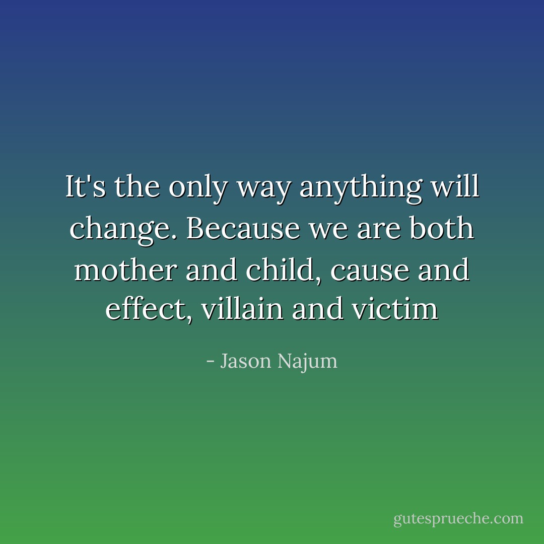It's the only way anything will change. Because we are both mother and child, cause and effect, villain and victim - Jason Najum