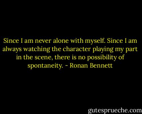 Since I am never alone with myself. Since I am always watching the character playing my part in the scene, there is no possibility of spontaneity. - Ronan Bennett