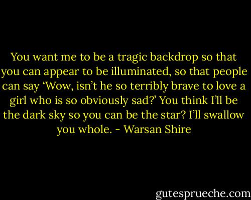 You want me to be a tragic backdrop so that you can appear to be illuminated, so that people can say ‘Wow, isn’t he so terribly brave to love a girl who is so obviously sad?’ You think I’ll be the dark sky so you can be the star? I’ll swallow you whole. - Warsan Shire