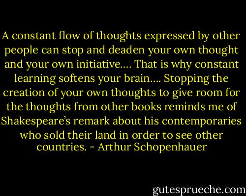 A constant flow of thoughts expressed by other people can stop and deaden your own thought and your own initiative…. That is why constant learning softens your brain…. Stopping the creation of your own thoughts to give room for the thoughts from other books reminds me of Shakespeare’s remark about his contemporaries who sold their land in order to see other countries. - Arthur Schopenhauer