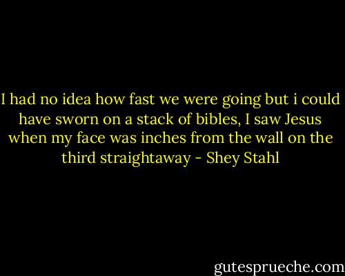 I had no idea how fast we were going but i could have sworn on a stack of bibles, I saw Jesus when my face was inches from the wall on the third straightaway - Shey Stahl